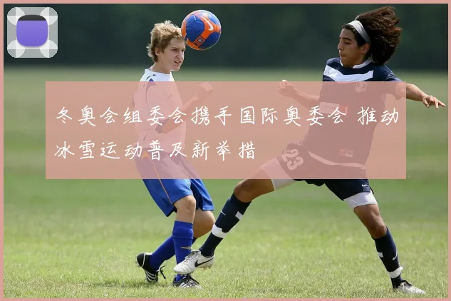 冬奥会组委会携手国际奥委会 推动冰雪运动普及新举措