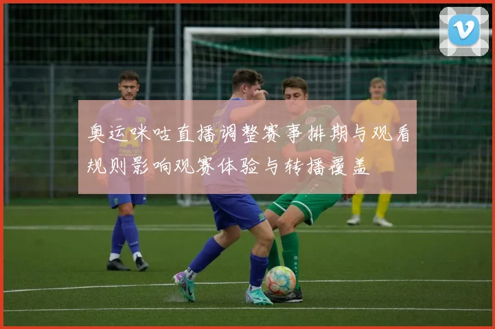 奥运咪咕直播调整赛事排期与观看规则影响观赛体验与转播覆盖