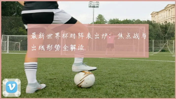 最新世界杯对阵表出炉：焦点战与出线形势全解读