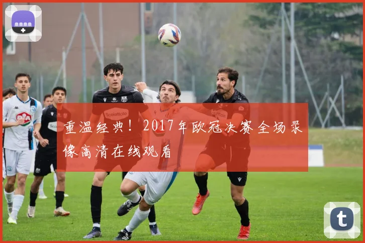 重温经典！2017年欧冠决赛全场录像高清在线观看