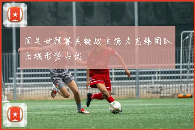 国足世预赛关键战主场力克韩国队出线形势占优